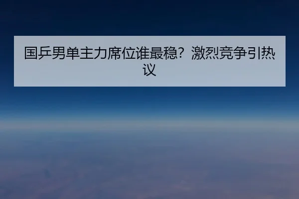 国乒男单主力席位谁最稳？激烈竞争引热议