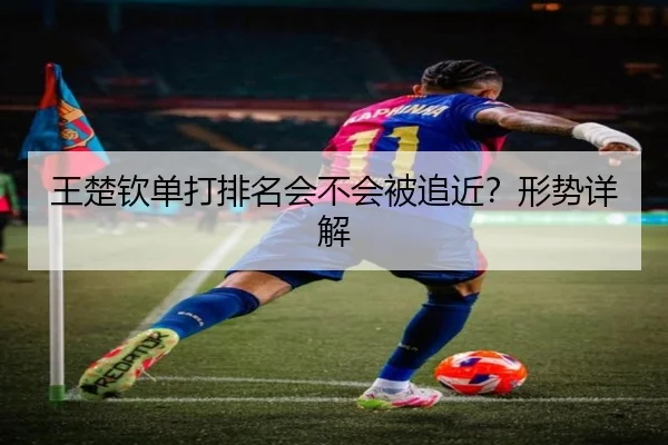 王楚钦单打排名会不会被追近？形势详解